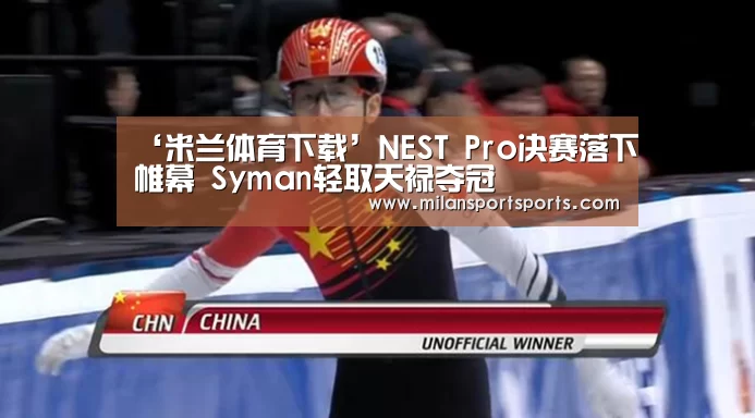 ‘米兰体育下载’NEST Pro决赛落下帷幕 Syman轻取天禄夺冠(图1) 米兰体育下载地址