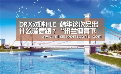 DRX对阵HLE 韩华这次会出什么骚套路?“米兰体育下载地址”(图2) 米兰体育下载