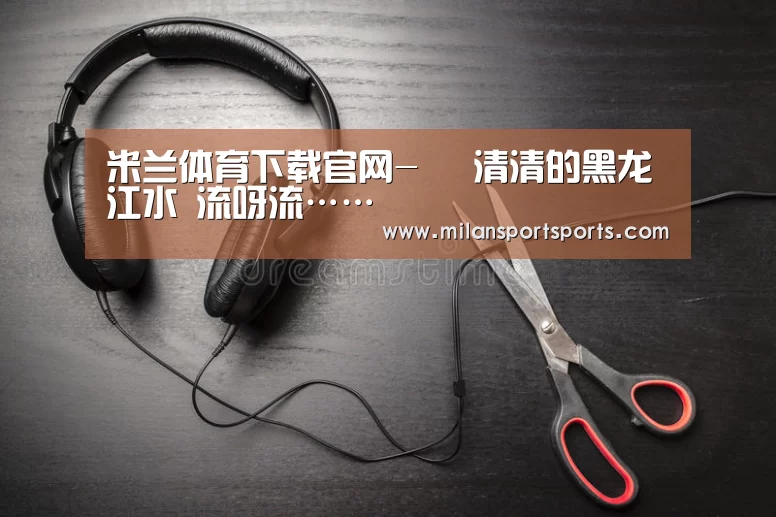 米兰体育下载官网-
清清的黑龙江水 流呀流……(图6) 米兰体育下载官网