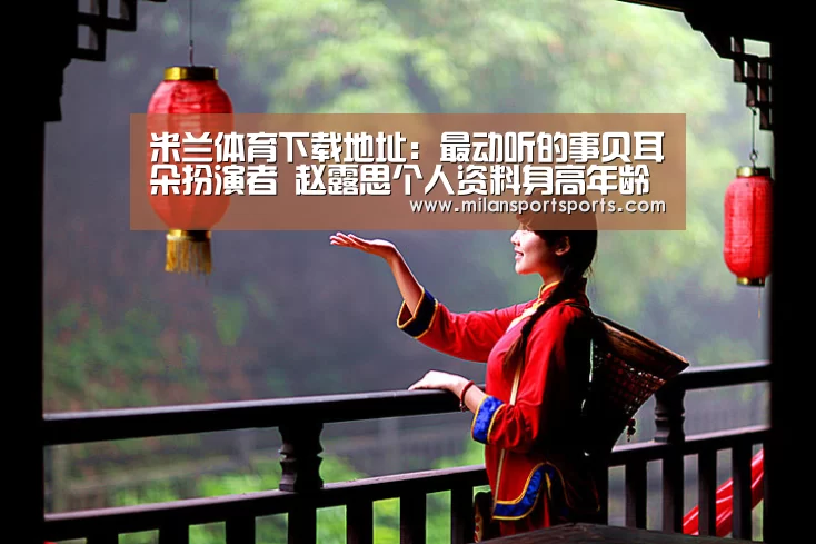米兰体育下载地址:最动听的事贝耳朵扮演者 赵露思个人资料身高年龄多少(图1) 米兰体育下载官网