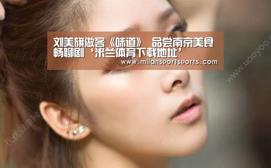 刘美旗做客《味道》 品尝南京美食畅聊剧‘米兰体育下载地址’(图1) 米兰体育下载地址